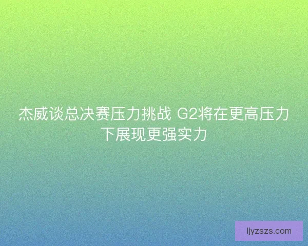 杰威谈总决赛压力挑战 G2将在更高压力下展现更强实力