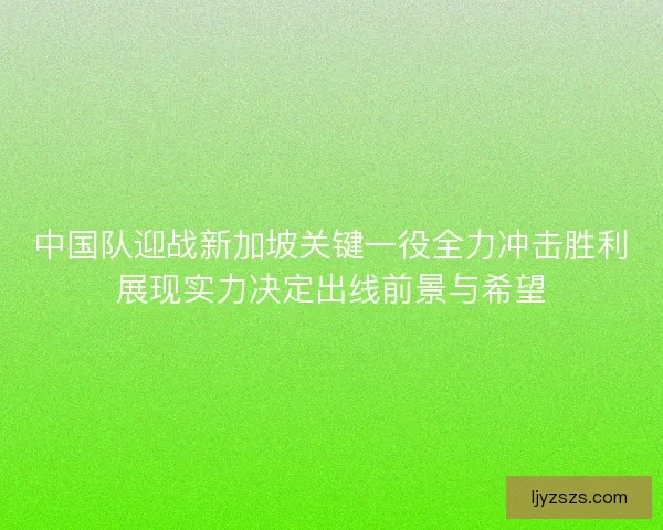 中国队迎战新加坡关键一役全力冲击胜利展现实力决定出线前景与希望