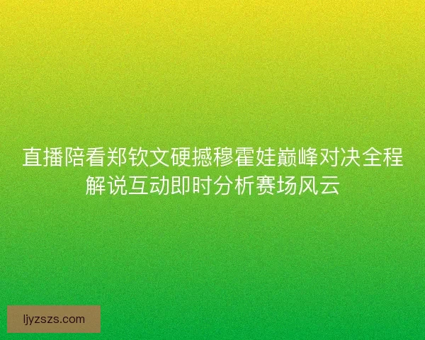 直播陪看郑钦文硬撼穆霍娃巅峰对决全程解说互动即时分析赛场风云
