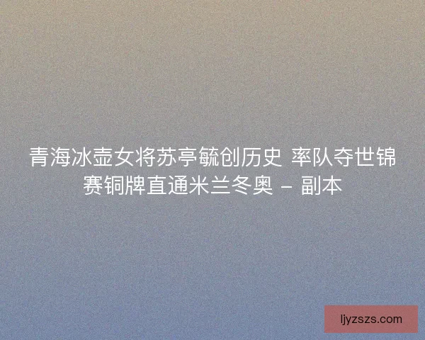 青海冰壶女将苏亭毓创历史 率队夺世锦赛铜牌直通米兰冬奥 - 副本