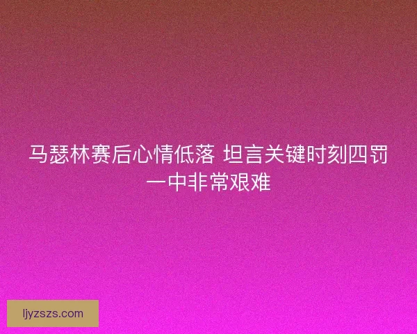 马瑟林赛后心情低落 坦言关键时刻四罚一中非常艰难