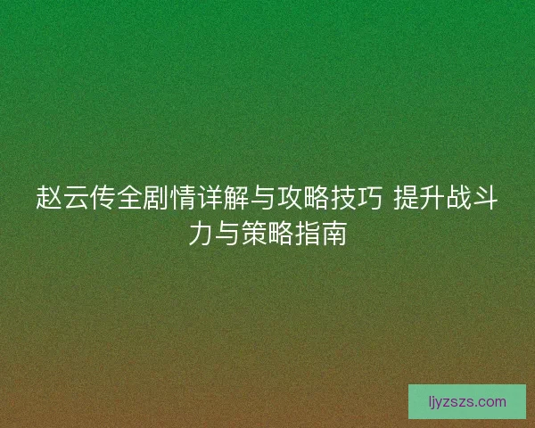 赵云传全剧情详解与攻略技巧 提升战斗力与策略指南