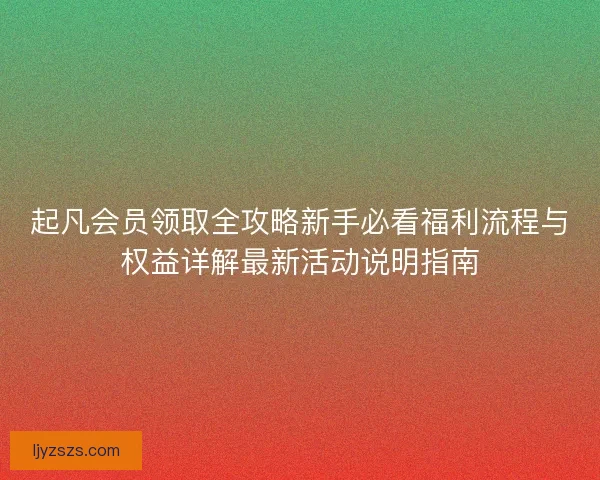 起凡会员领取全攻略新手必看福利流程与权益详解最新活动说明指南