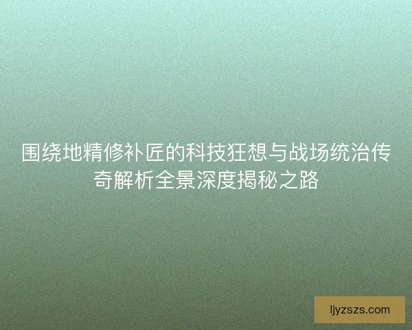 围绕地精修补匠的科技狂想与战场统治传奇解析全景深度揭秘之路