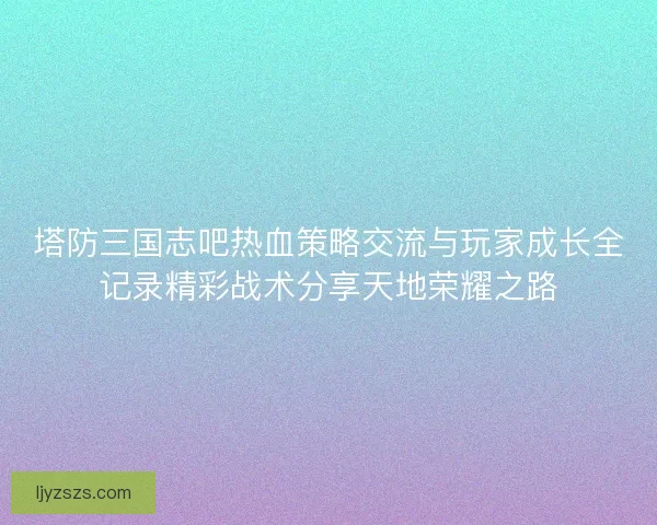 塔防三国志吧热血策略交流与玩家成长全记录精彩战术分享天地荣耀之路