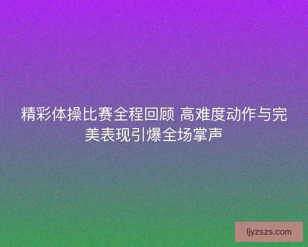精彩体操比赛全程回顾 高难度动作与完美表现引爆全场掌声