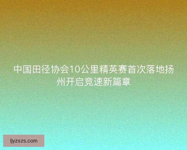 中国田径协会10公里精英赛首次落地扬州开启竞速新篇章