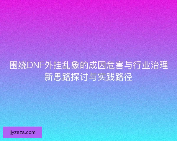 围绕DNF外挂乱象的成因危害与行业治理新思路探讨与实践路径
