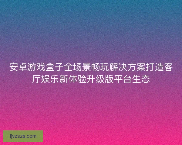 安卓游戏盒子全场景畅玩解决方案打造客厅娱乐新体验升级版平台生态