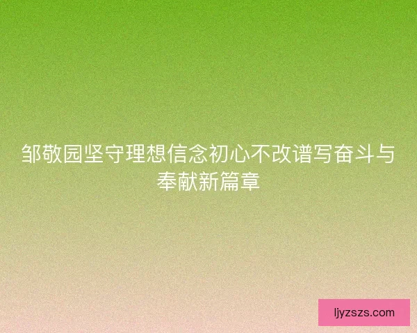 邹敬园坚守理想信念初心不改谱写奋斗与奉献新篇章